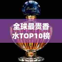 全球最贵香水TOP10榜单揭晓,珍贵排名与图片全展示