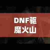 DNF驱魔火山攻略大揭秘，最新攻略助你轻松通关！