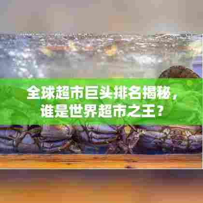 全球超市巨头排名揭秘,谁是世界超市之王?