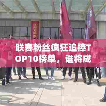 联赛粉丝疯狂追捧TOP10榜单,谁将成为人气之王?