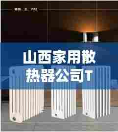 山西家用散热器公司TOP排名揭晓,品质与信誉并存的企业榜单