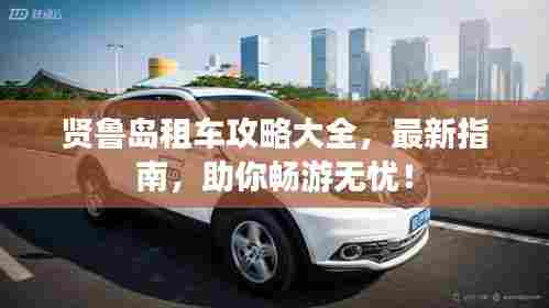 贤鲁岛租车攻略大全，最新指南，助你畅游无忧！