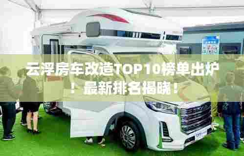 云浮房车改造TOP10榜单出炉！最新排名揭晓！