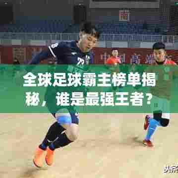 全球足球霸主榜单揭秘,谁是最强王者?