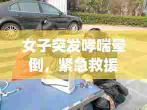 女子突发哮喘晕倒,紧急救援展现人间真情瞬间温暖人心