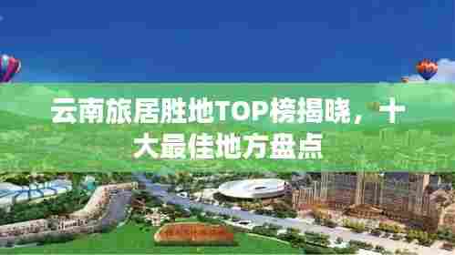 云南旅居胜地TOP榜揭晓,十大最佳地方盘点