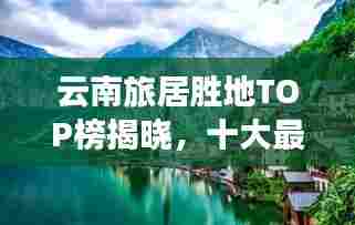 云南旅居胜地TOP榜揭晓,十大最佳地方盘点