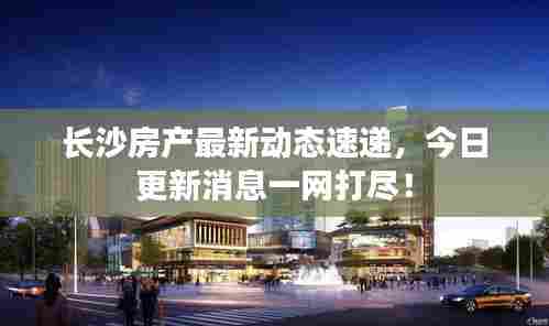 长沙房产最新动态速递，今日更新消息一网打尽！