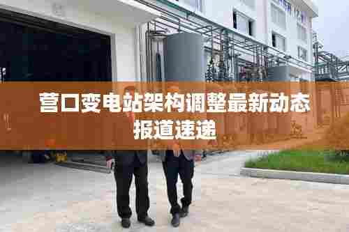 营口变电站架构调整最新动态报道速递