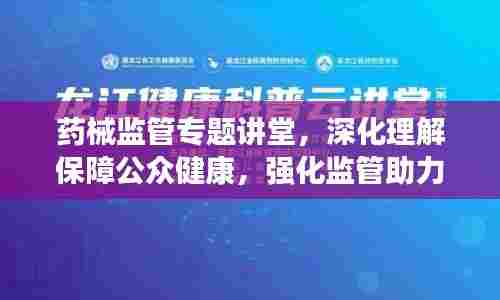 药械监管专题讲堂,深化理解保障公众健康,强化监管助力安全用药