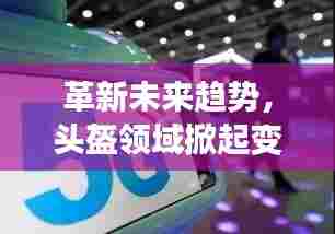革新未来趋势，头盔领域掀起变革浪潮