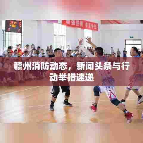 赣州消防动态,新闻头条与行动举措速递