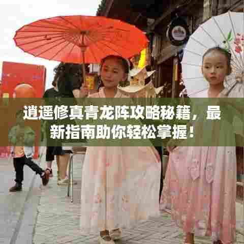 逍遥修真青龙阵攻略秘籍,最新指南助你轻松掌握!