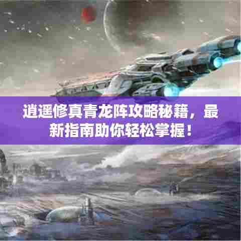 逍遥修真青龙阵攻略秘籍,最新指南助你轻松掌握!