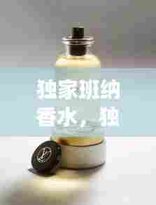 独家班纳香水,独特魅力与优雅完美诠释