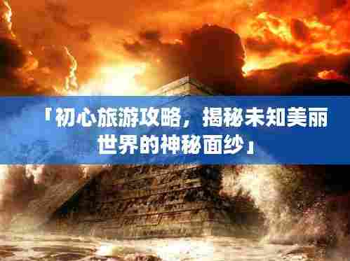 「初心旅游攻略,揭秘未知美丽世界的神秘面纱」