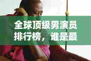 全球顶级男演员排行榜，谁是最出色的演员？