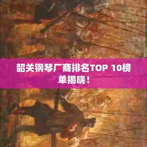 韶关钢琴厂商排名TOP 10榜单揭晓！