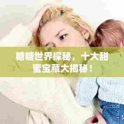 糖糖世界探秘,十大甜蜜宝藏大揭秘!