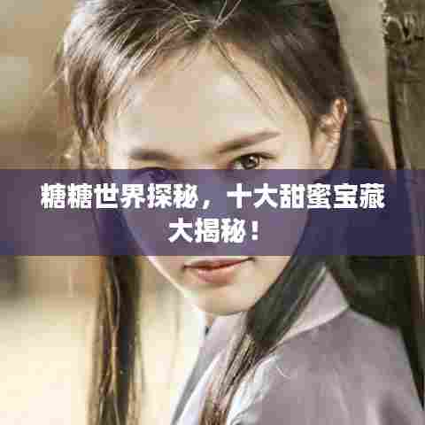 糖糖世界探秘,十大甜蜜宝藏大揭秘!