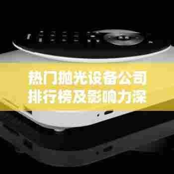 热门抛光设备公司排行榜及影响力深度解析