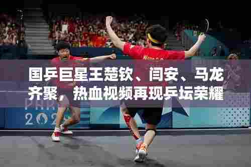 国乒巨星王楚钦、闫安、马龙齐聚，热血视频再现乒坛荣耀风采！