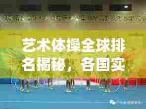 艺术体操全球排名揭秘,各国实力比拼与明星选手风采展示