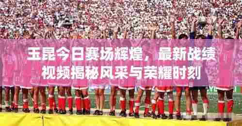 玉昆今日赛场辉煌,最新战绩视频揭秘风采与荣耀时刻