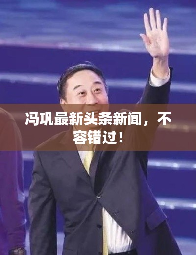 冯巩最新头条新闻,不容错过!