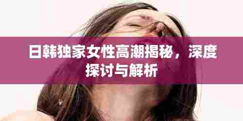 日韩独家女性高潮揭秘,深度探讨与解析