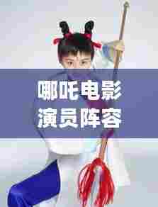 哪吒电影演员阵容曝光！百度带你一网打尽角色名单