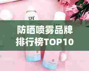 防晒喷雾品牌排行榜TOP10,夏日必备护肤神器!