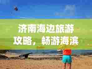 济南海边旅游攻略,畅游海滨之旅,尽享泉城风情!