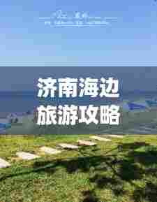 济南海边旅游攻略,畅游海滨之旅,尽享泉城风情!