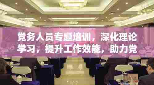 党务人员专题培训,深化理论学习,提升工作效能,助力党建高质量发展