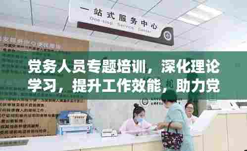 党务人员专题培训,深化理论学习,提升工作效能,助力党建高质量发展