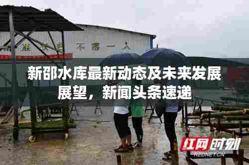 新邵水库最新动态及未来发展展望,新闻头条速递