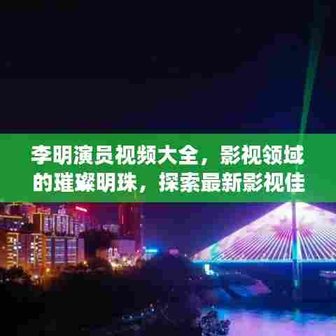 李明演员视频大全，影视领域的璀璨明珠，探索最新影视佳作！