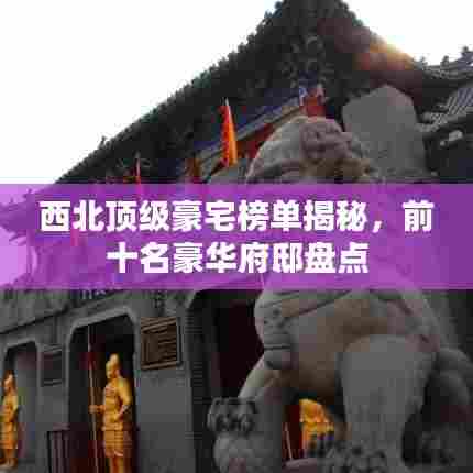 西北顶级豪宅榜单揭秘,前十名豪华府邸盘点