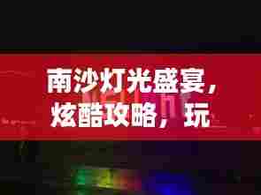 南沙灯光盛宴,炫酷攻略,玩转灯光之旅!