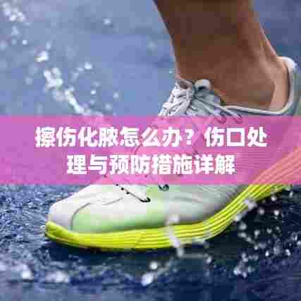 擦伤化脓怎么办？伤口处理与预防措施详解