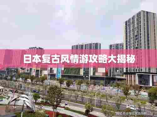 日本复古风情游攻略大揭秘