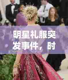 明星礼服突发事件，时尚界瞬间震撼背后的深度洞察