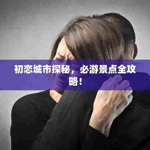 初恋城市探秘,必游景点全攻略!