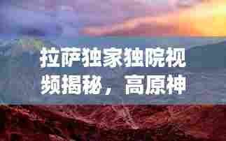 拉萨独家独院视频揭秘,高原神秘韵味探寻之旅