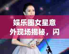 娱乐圈女星意外现场揭秘，闪光瞬间的背后故事