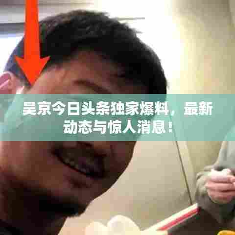吴京今日头条独家爆料,最新动态与惊人消息!