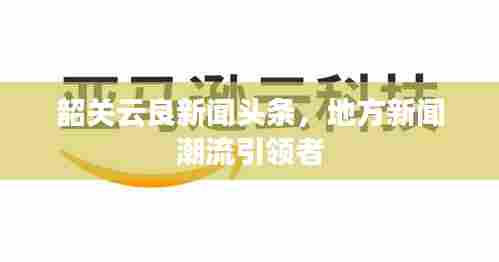韶关云良新闻头条，地方新闻潮流引领者
