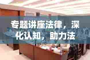 专题讲座法律,深化认知,助力法治社会建设步伐加速