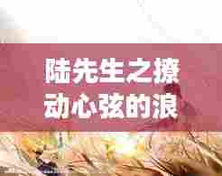 陆先生之撩动心弦的浪漫故事,百度云独家呈现